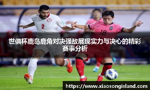 世俱杯鹿岛鹿角对决强敌展现实力与决心的精彩赛事分析