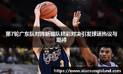 第7轮广东队对阵新疆队精彩对决引发球迷热议与期待