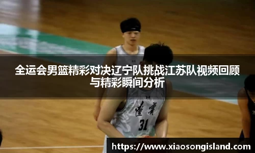 全运会男篮精彩对决辽宁队挑战江苏队视频回顾与精彩瞬间分析